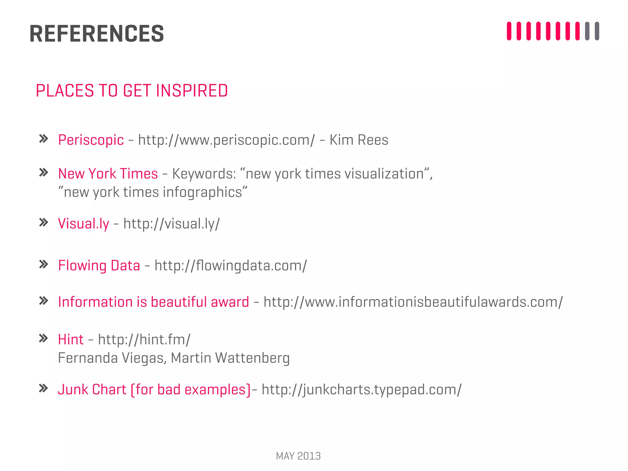 REFERENCES
MAY 2013
Visual.ly - http://visual.ly/
PLACES TO GET INSPIRED
Flowing Data - http://ﬂowingdata.com/
Information is beautiful award - http://www.informationisbeautifulawards.com/
Periscopic - http://www.periscopic.com/ - Kim Rees
New York Times - Keywords: “new york times visualization”,
“new york times infographics”
Hint - http://hint.fm/
Fernanda Viegas, Martin Wattenberg
Junk Chart (for bad examples)- http://junkcharts.typepad.com/
 