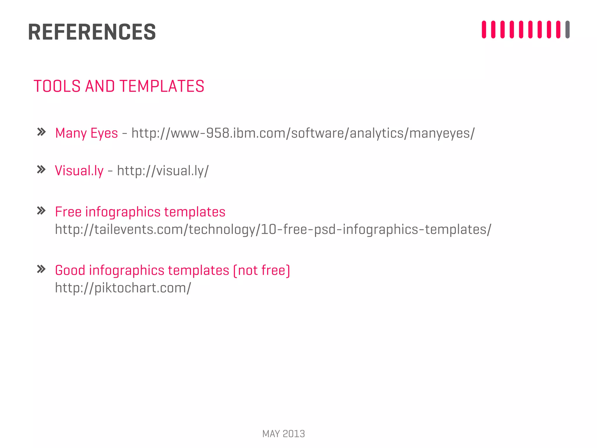 REFERENCES
MAY 2013
Visual.ly - http://visual.ly/
TOOLS AND TEMPLATES
Free infographics templates
http://tailevents.com/technology/10-free-psd-infographics-templates/
Good infographics templates (not free)
http://piktochart.com/
Many Eyes - http://www-958.ibm.com/software/analytics/manyeyes/
 