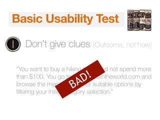 5 Second TestBasic Usability Test
1. Don’t give clues (Outcome, not how)
“You want to buy a hiking boot, and not spend more
than $100. You go to Bestshoesintheworld.com and
browse the men’s section for suitable options by
filtering your initial category selection.”
BAD!
 