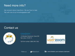 Need more info?
Get answers about UserZoom. We are here to help.
Talk with one of our knowledgeable staff.
Contact us
UserZoom
10 Almaden Boulevard, Suite 250
San Jose, CA 95113
Toll free number: (866) 599 1550
www.linkedin.com/company/userzoom@UserZoomFollow us
 