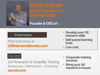 Peter Hughes
Founder & CEO of :
Find out more at
UXInterviewSecrets.com
UX Research & Usability Testing 
Bootcamps + Workshops + Coaching
ascest.com
peter@ascest.com
(646) 942 2929
• Develop your UX
research skills
• Self-paced learning
tools
• Low cost
• Corporate training
services
• Bring your UX
research in-house
 