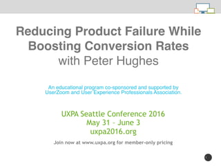 1
An educational program co-sponsored and supported by
UserZoom and User Experience Professionals Association.
Reducing Product Failure While
Boosting Conversion Rates 
with Peter Hughes
Join now at www.uxpa.org for member-only pricing
UXPA Seattle Conference 2016
May 31 – June 3
uxpa2016.org
 