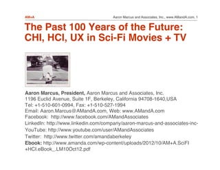 Aaron Marcus and Associates, Inc., www.AMandA.com, 1!AM+A!
The Past 100 Years of the Future: 
CHI, HCI, UX in Sci-Fi Movies + TV 
"
"Aaron Marcus, President, Aaron Marcus and Associates, Inc. 
1196 Euclid Avenue, Suite 1F, Berkeley, California 94708-1640,USA 
Tel: +1-510-601-0994, Fax: +1-510-527-1994 
Email: Aaron.Marcus@AMandA.com, Web: www.AMandA.com!
Facebook: http://www.facebook.com/AMandAssociates!
LinkedIn: http://www.linkedin.com/company/aaron-marcus-and-associates-inc-!
YouTube: http://www.youtube.com/user/AMandAssociates!
Twitter: http://www.twitter.com/amandaberkeley!
Ebook: http://www.amanda.com/wp-content/uploads/2012/10/AM+A.SciFI
+HCI.eBook_.LM10Oct12.pdf!
 
