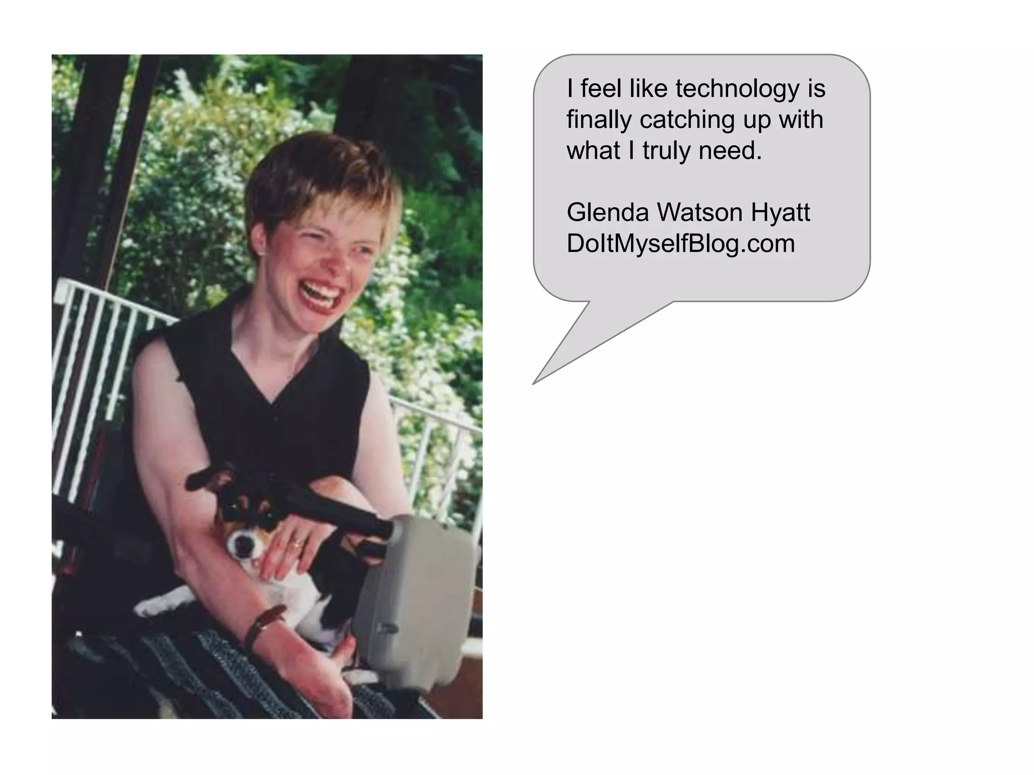 My only disability is that
everyone doesn't sign.

Steven
• 38 years old
• Art school
• Graphic artist in a small
ad agency
• iPad, iPhone, MacBook
Pro; good computer at
work

Ability: Native language is ASL;
can speak and read lips; uses
SMS/IM, Skype, and video chat
Aptitude: Good with graphic tools,
and prefers visuals to text; poor
spelling makes searching more
difficult
Attitude: Can be annoyed about
accessibility, like lack of captions
Assistive Technology: Sign
language, CART, captions, video
chat

 