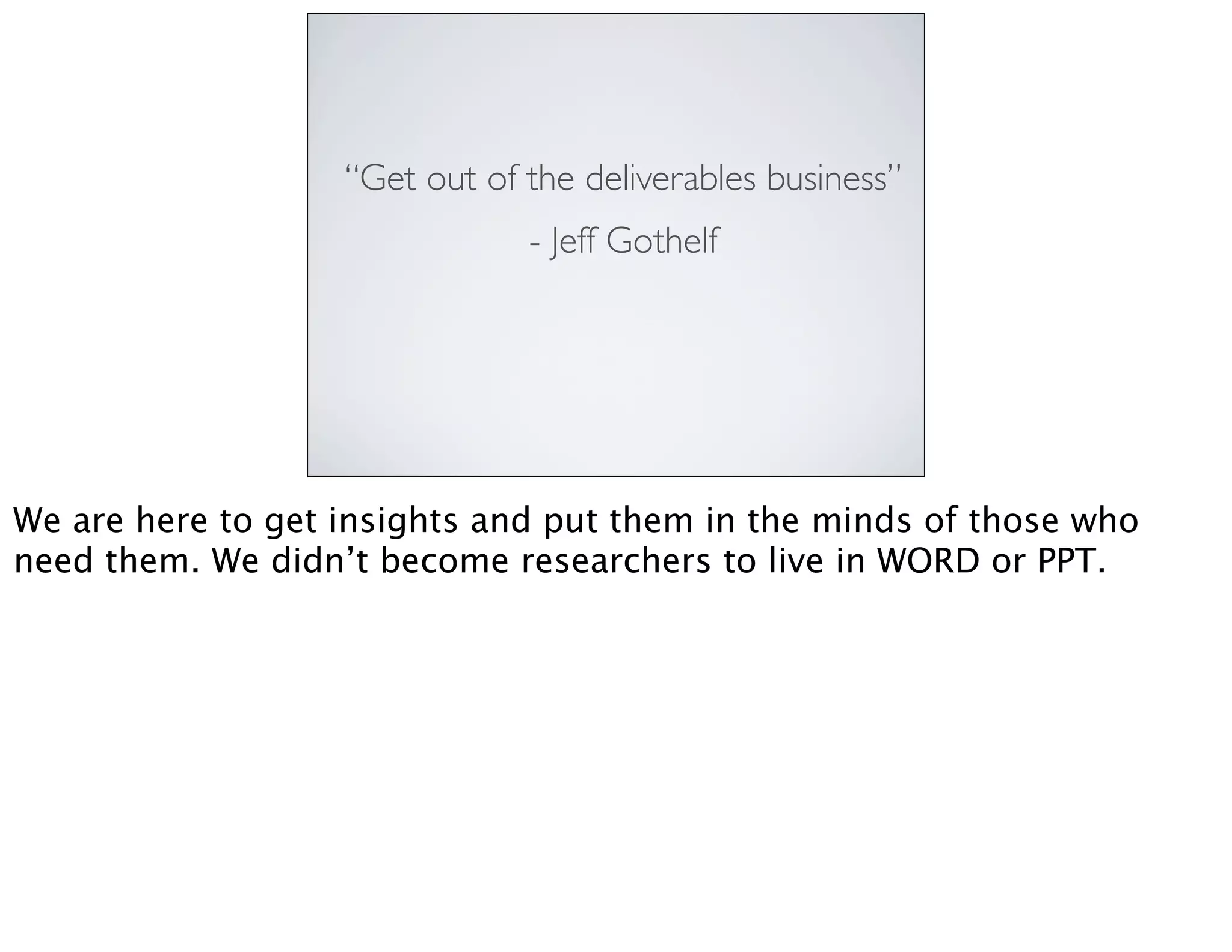 “Get out of the deliverables business”
- Jeff Gothelf
We are here to get insights and put them in the minds of those who
need them. We didn’t become researchers to live in WORD or PPT.
 