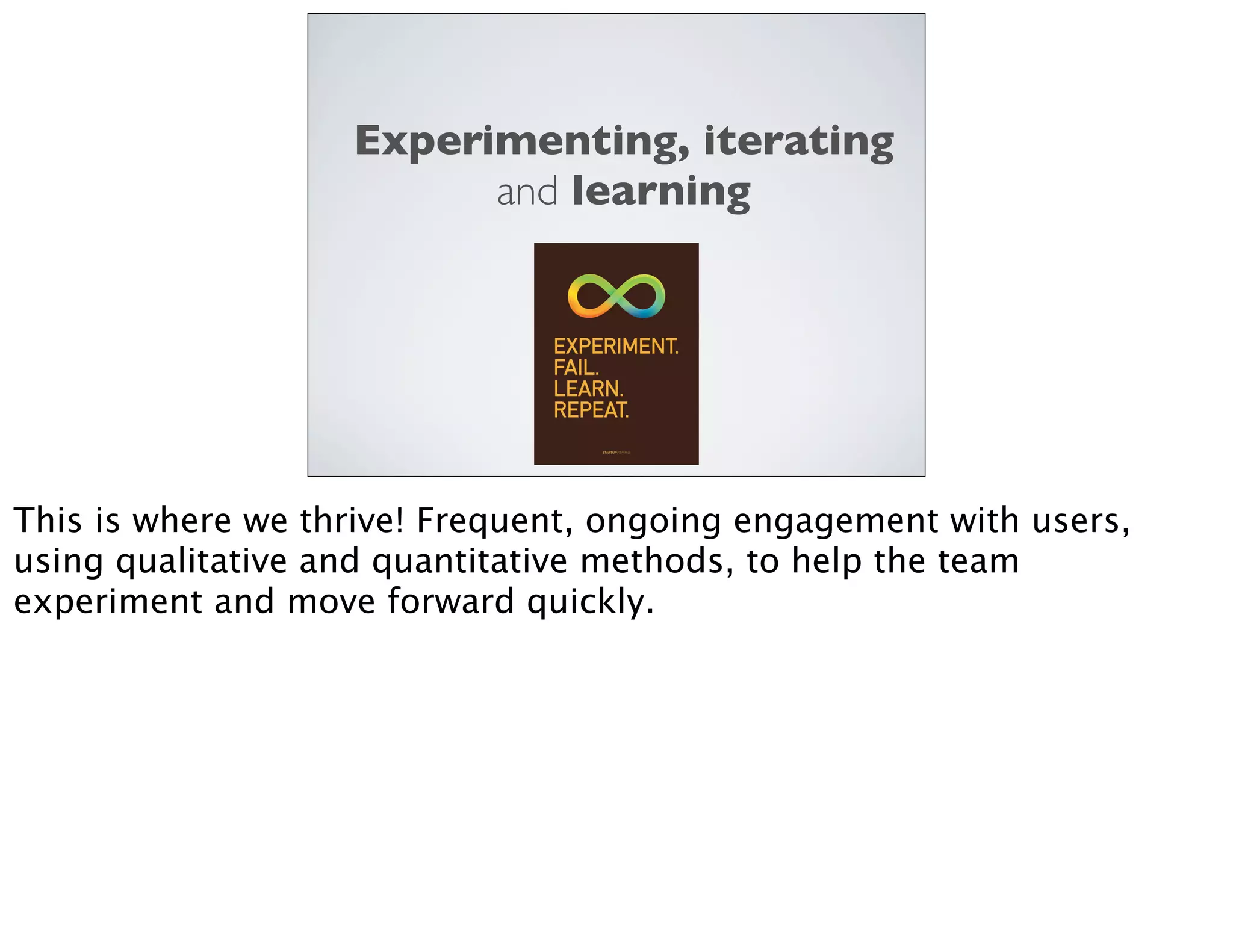 Experimenting, iterating
and learning
This is where we thrive! Frequent, ongoing engagement with users,
using qualitative and quantitative methods, to help the team
experiment and move forward quickly.
 