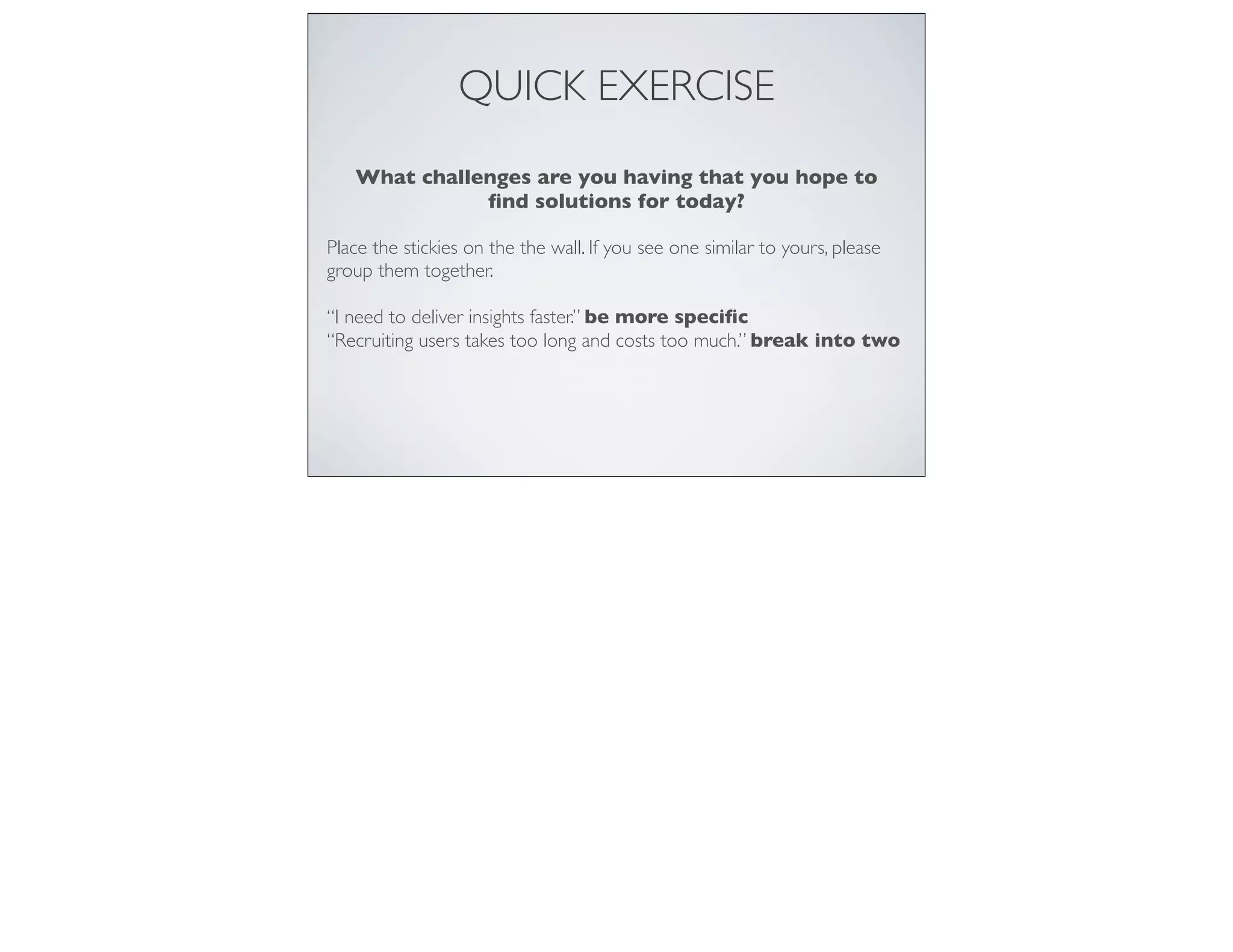 QUICK EXERCISE
What challenges are you having that you hope to
ﬁnd solutions for today?
Place the stickies on the the wall. If you see one similar to yours, please
group them together.
“I need to deliver insights faster.” be more speciﬁc
“Recruiting users takes too long and costs too much.” break into two
 