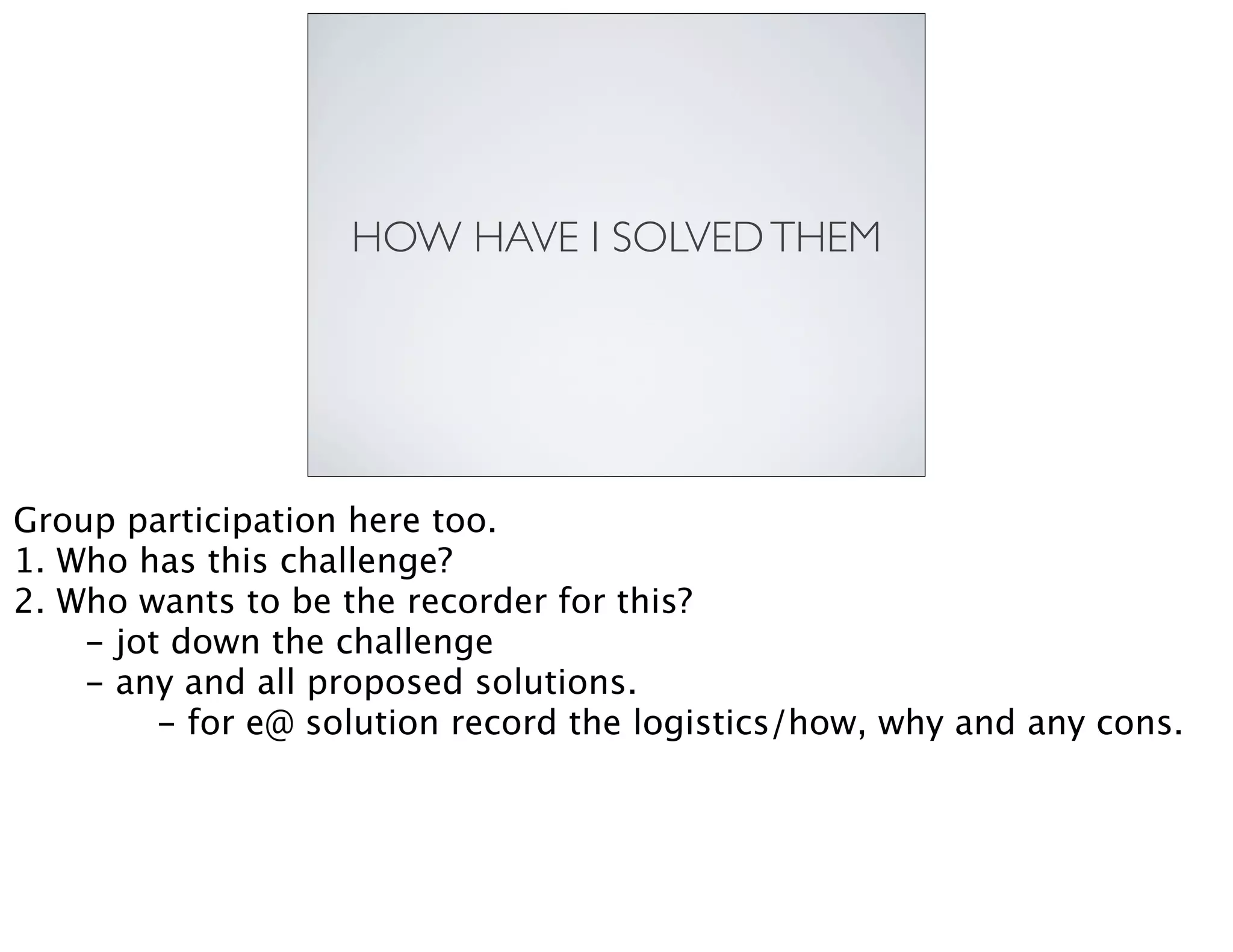 HOW HAVE I SOLVEDTHEM
Group participation here too.
1. Who has this challenge?
2. Who wants to be the recorder for this?

 - jot down the challenge

 - any and all proposed solutions.

 
 - for e@ solution record the logistics/how, why and any cons.
 
