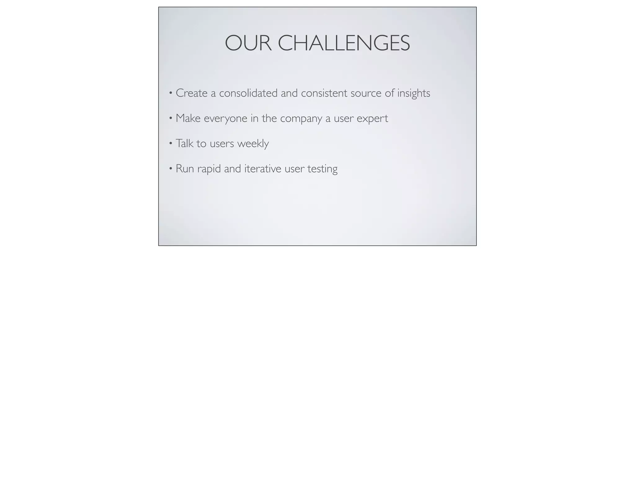 OUR CHALLENGES
• Create a consolidated and consistent source of insights
• Make everyone in the company a user expert
• Talk to users weekly
• Run rapid and iterative user testing
 