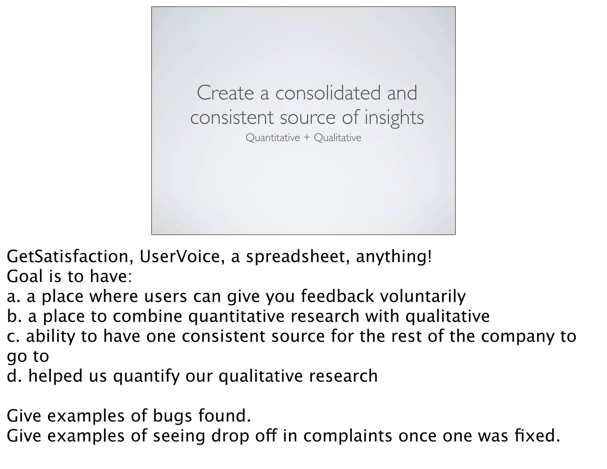 Create a consolidated and
consistent source of insights
Quantitative + Qualitative
GetSatisfaction, UserVoice, a spreadsheet, anything!
Goal is to have:
a. a place where users can give you feedback voluntarily
b. a place to combine quantitative research with qualitative
c. ability to have one consistent source for the rest of the company to
go to
d. helped us quantify our qualitative research
Give examples of bugs found.
Give examples of seeing drop off in complaints once one was ﬁxed.
 