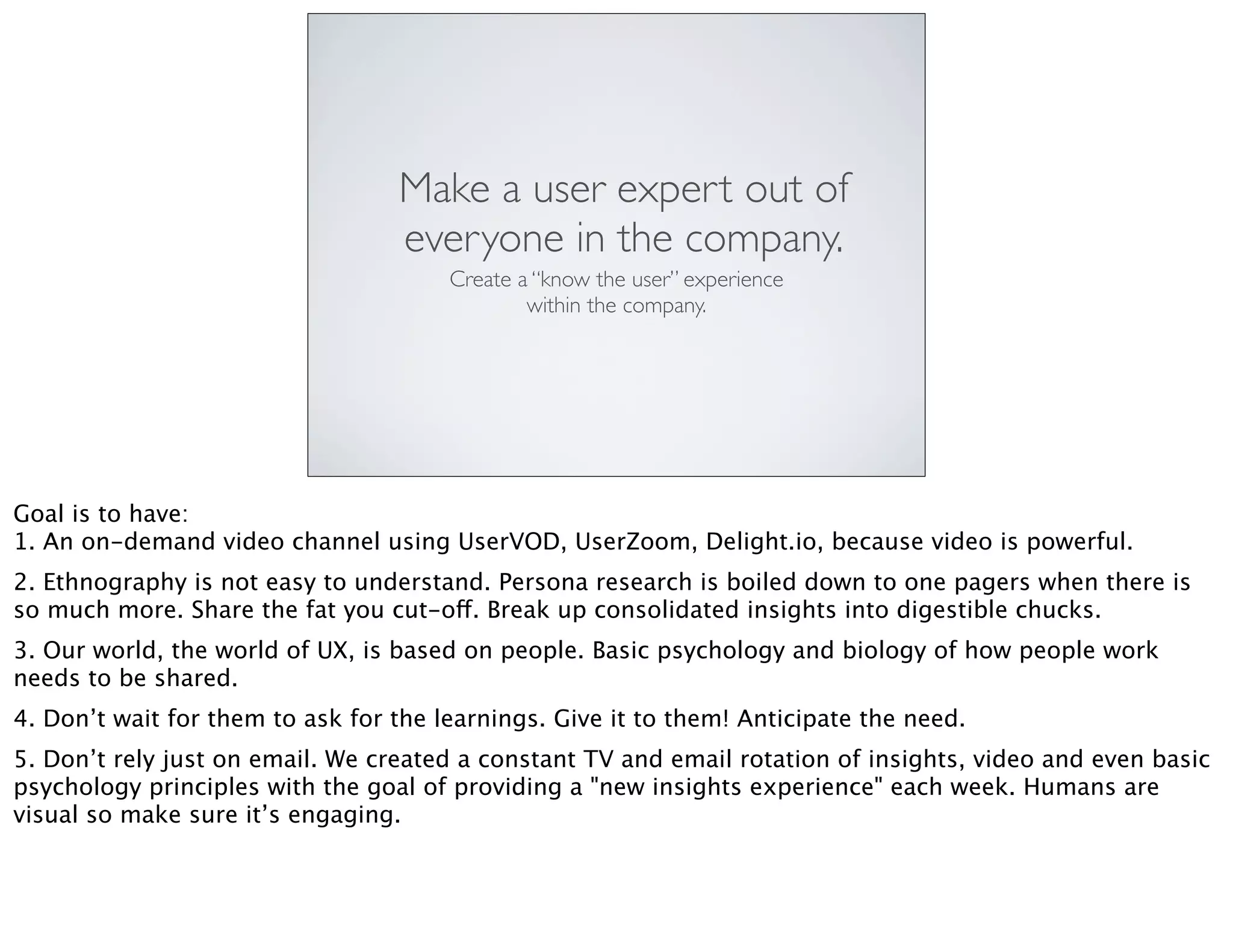 Make a user expert out of
everyone in the company.
Create a “know the user” experience
within the company.
Goal is to have:
1. An on-demand video channel using UserVOD, UserZoom, Delight.io, because video is powerful.
2. Ethnography is not easy to understand. Persona research is boiled down to one pagers when there is
so much more. Share the fat you cut-off. Break up consolidated insights into digestible chucks.
3. Our world, the world of UX, is based on people. Basic psychology and biology of how people work
needs to be shared.
4. Don’t wait for them to ask for the learnings. Give it to them! Anticipate the need.
5. Don’t rely just on email. We created a constant TV and email rotation of insights, video and even basic
psychology principles with the goal of providing a "new insights experience" each week. Humans are
visual so make sure it’s engaging.
 