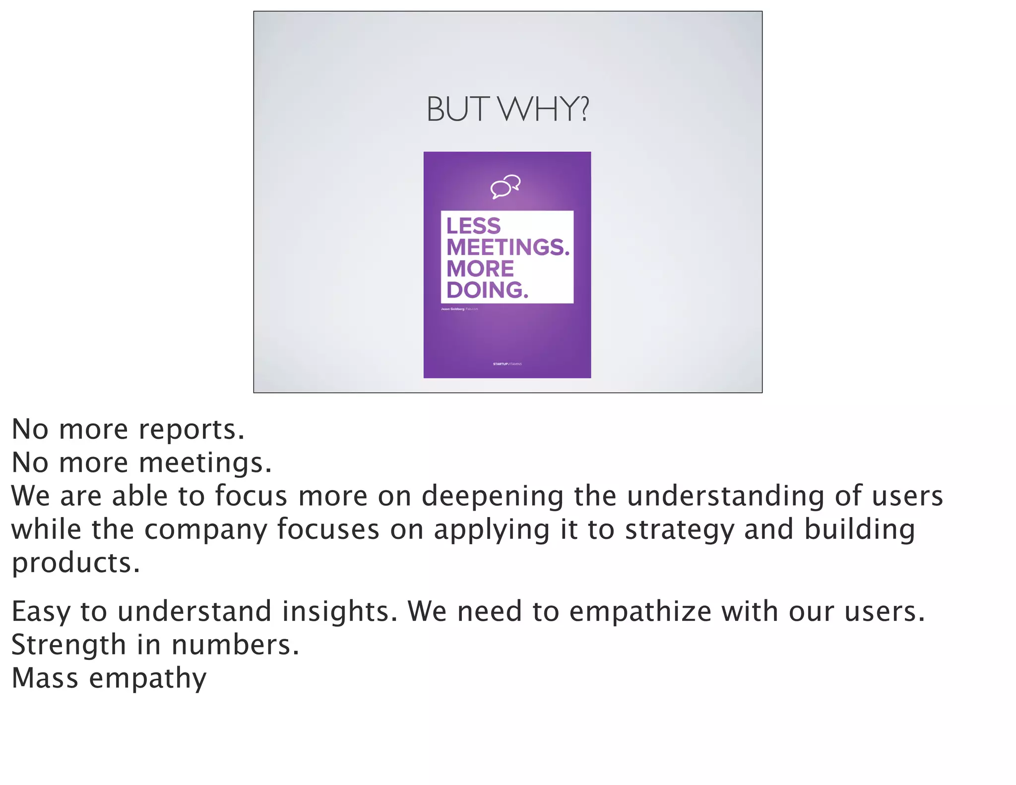 BUT WHY?
No more reports.
No more meetings.
We are able to focus more on deepening the understanding of users
while the company focuses on applying it to strategy and building
products.
Easy to understand insights. We need to empathize with our users.
Strength in numbers.
Mass empathy
 