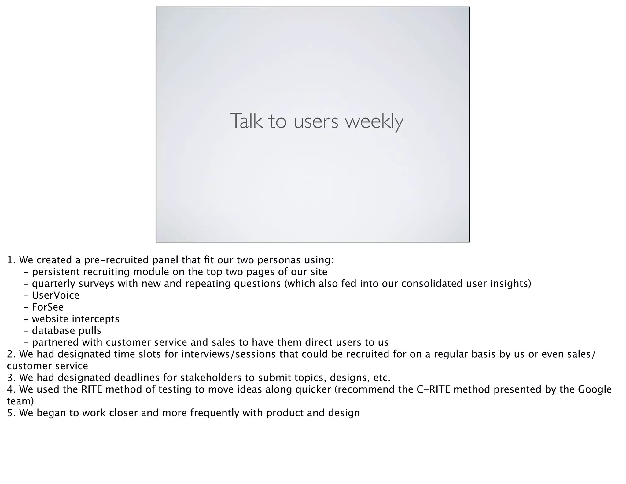 Talk to users weekly
1. We created a pre-recruited panel that ﬁt our two personas using:

 - persistent recruiting module on the top two pages of our site

 - quarterly surveys with new and repeating questions (which also fed into our consolidated user insights)

 - UserVoice

 - ForSee

 - website intercepts

 - database pulls

 - partnered with customer service and sales to have them direct users to us
2. We had designated time slots for interviews/sessions that could be recruited for on a regular basis by us or even sales/
customer service
3. We had designated deadlines for stakeholders to submit topics, designs, etc.
4. We used the RITE method of testing to move ideas along quicker (recommend the C-RITE method presented by the Google
team)
5. We began to work closer and more frequently with product and design
 