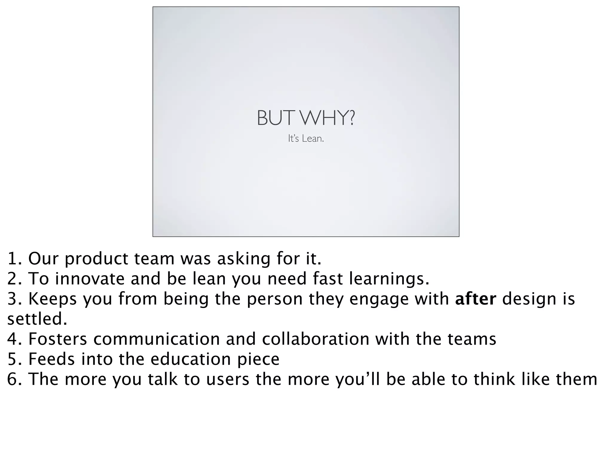 BUT WHY?
It’s Lean.
1. Our product team was asking for it.
2. To innovate and be lean you need fast learnings.
3. Keeps you from being the person they engage with after design is
settled.
4. Fosters communication and collaboration with the teams
5. Feeds into the education piece
6. The more you talk to users the more you’ll be able to think like them
 