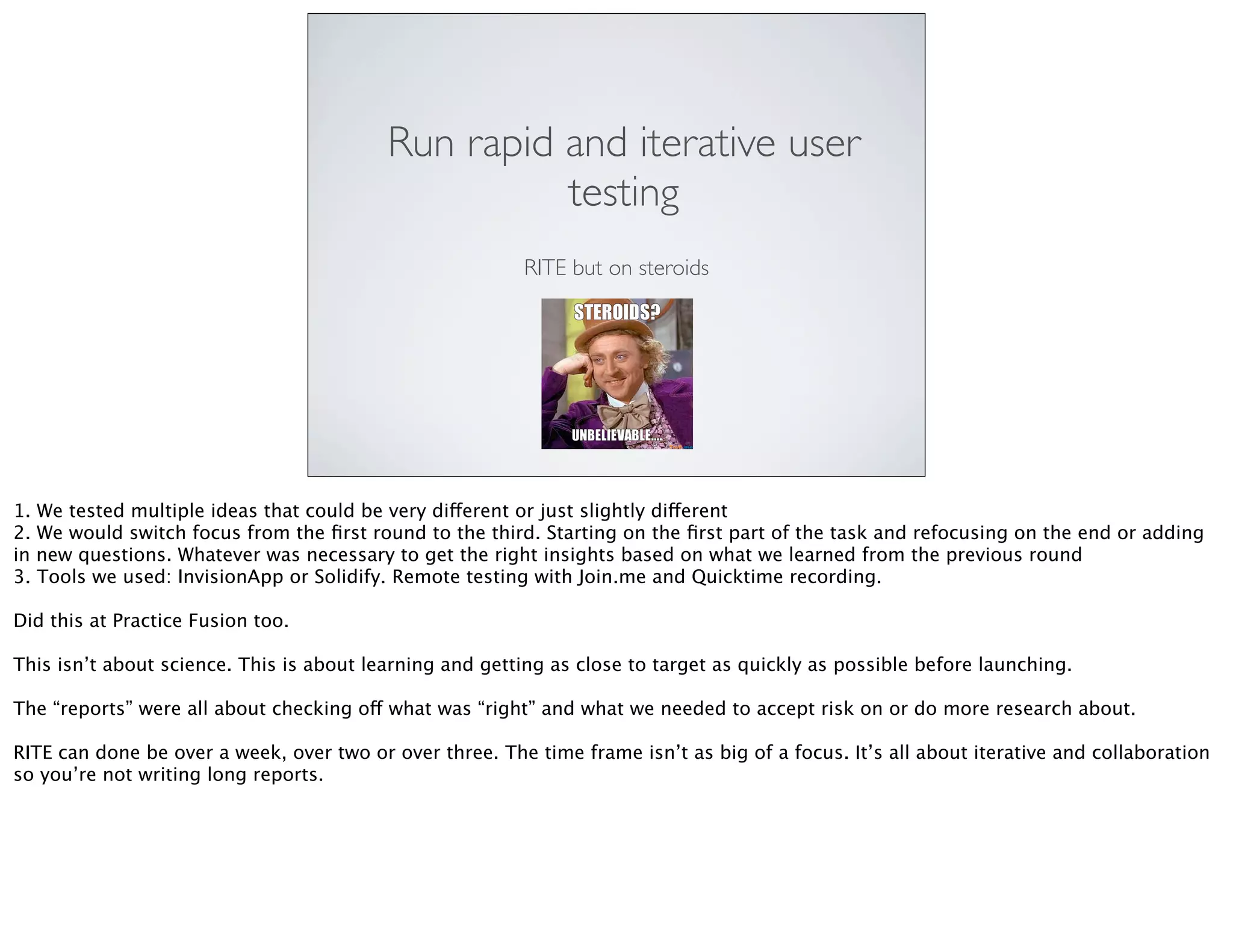 Run rapid and iterative user
testing
RITE but on steroids
1. We tested multiple ideas that could be very different or just slightly different
2. We would switch focus from the ﬁrst round to the third. Starting on the ﬁrst part of the task and refocusing on the end or adding
in new questions. Whatever was necessary to get the right insights based on what we learned from the previous round
3. Tools we used: InvisionApp or Solidify. Remote testing with Join.me and Quicktime recording.
Did this at Practice Fusion too.
This isn’t about science. This is about learning and getting as close to target as quickly as possible before launching.
The “reports” were all about checking off what was “right” and what we needed to accept risk on or do more research about.
RITE can done be over a week, over two or over three. The time frame isn’t as big of a focus. It’s all about iterative and collaboration
so you’re not writing long reports.
 