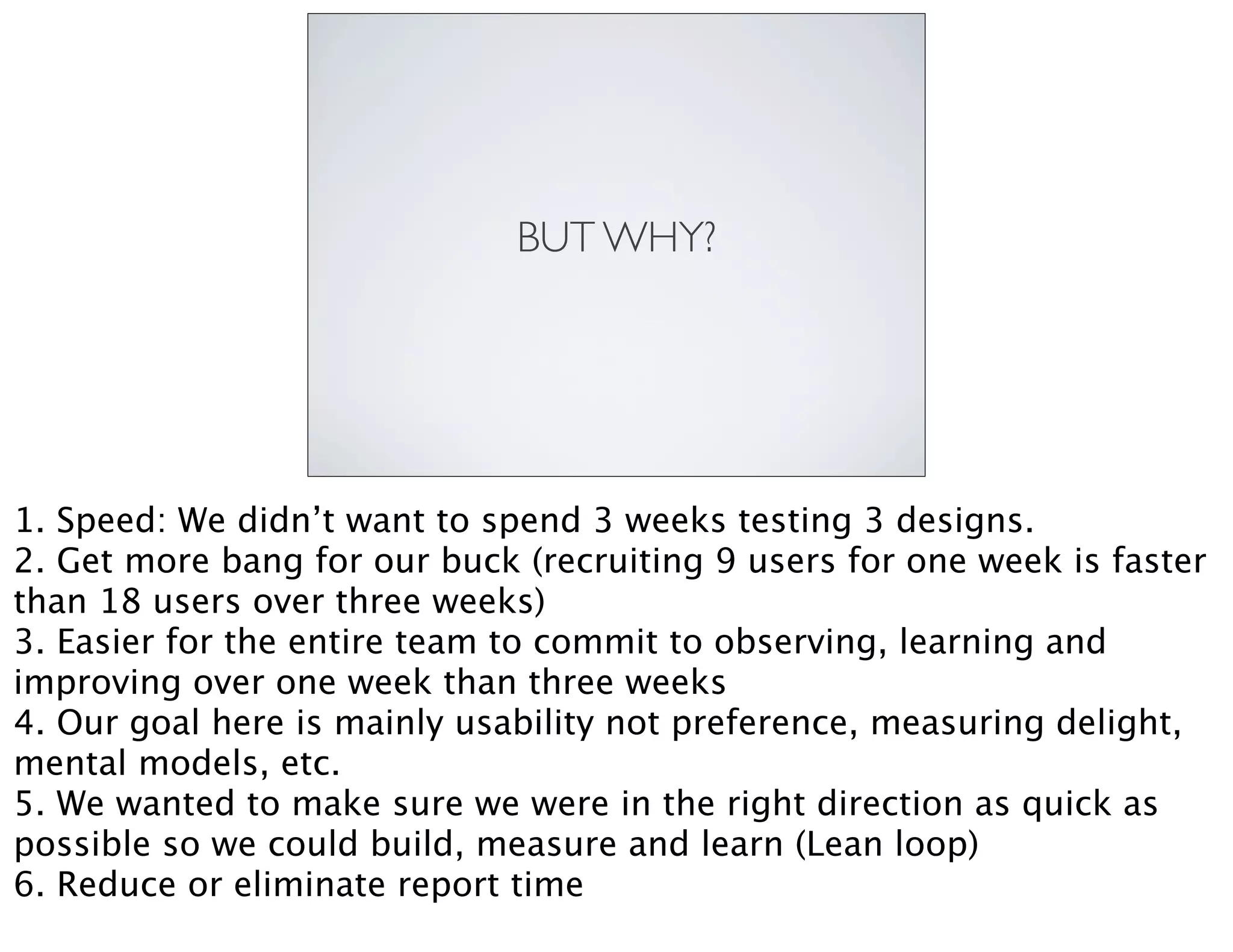 BUT WHY?
1. Speed: We didn’t want to spend 3 weeks testing 3 designs.
2. Get more bang for our buck (recruiting 9 users for one week is faster
than 18 users over three weeks)
3. Easier for the entire team to commit to observing, learning and
improving over one week than three weeks
4. Our goal here is mainly usability not preference, measuring delight,
mental models, etc.
5. We wanted to make sure we were in the right direction as quick as
possible so we could build, measure and learn (Lean loop)
6. Reduce or eliminate report time
 