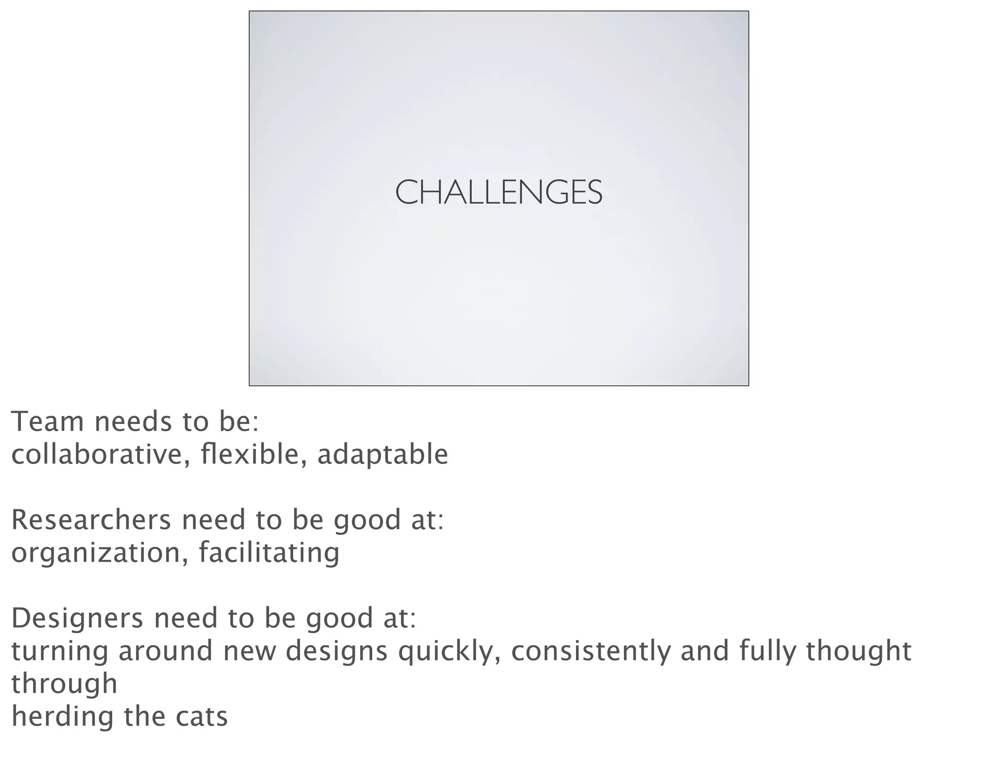 CHALLENGES
Team needs to be:
collaborative, ﬂexible, adaptable
Researchers need to be good at:
organization, facilitating
Designers need to be good at:
turning around new designs quickly, consistently and fully thought
through
herding the cats
 