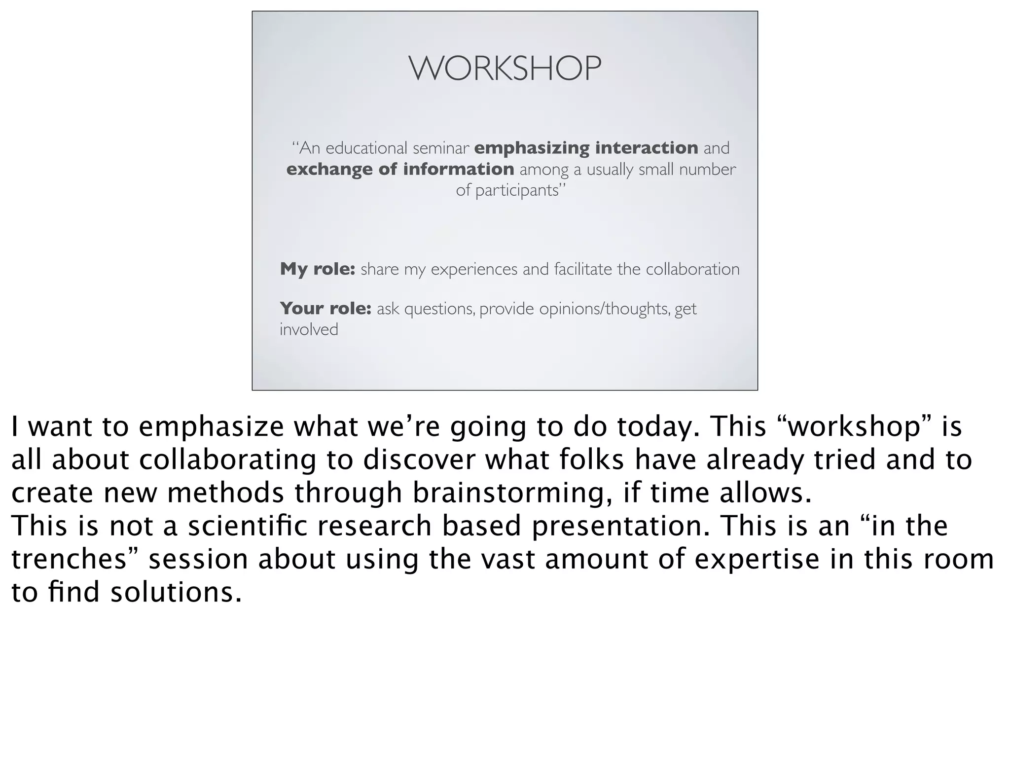 WORKSHOP
“An educational seminar emphasizing interaction and
exchange of information among a usually small number
of participants”
My role: share my experiences and facilitate the collaboration
Your role: ask questions, provide opinions/thoughts, get
involved
I want to emphasize what we’re going to do today. This “workshop” is
all about collaborating to discover what folks have already tried and to
create new methods through brainstorming, if time allows.
This is not a scientiﬁc research based presentation. This is an “in the
trenches” session about using the vast amount of expertise in this room
to ﬁnd solutions.
 