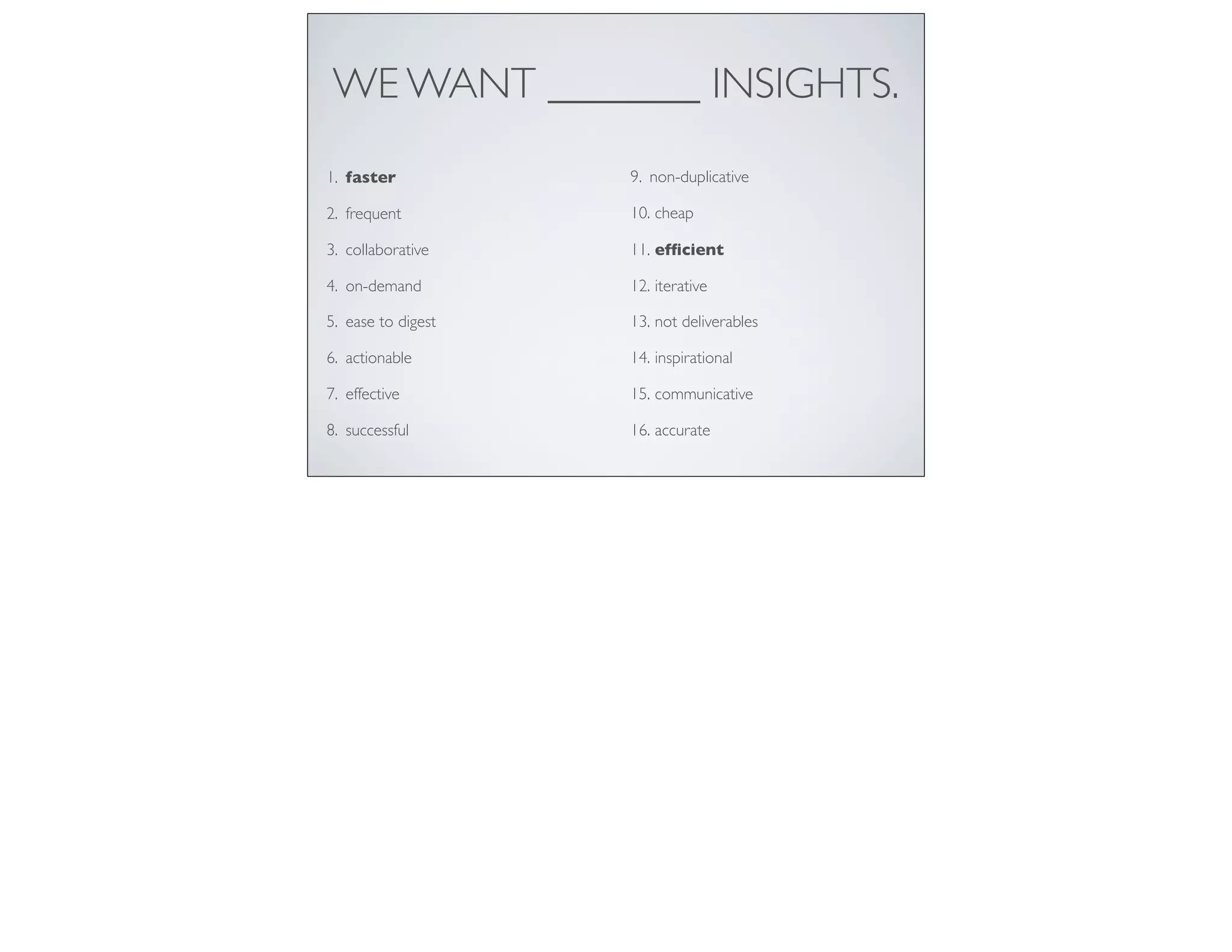 WE WANT _______ INSIGHTS.
1. faster
2. frequent
3. collaborative
4. on-demand
5. ease to digest
6. actionable
7. effective
8. successful
9. non-duplicative
10. cheap
11. efﬁcient
12. iterative
13. not deliverables
14. inspirational
15. communicative
16. accurate
 