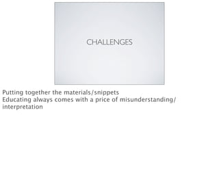 CHALLENGES
Putting together the materials/snippets
Educating always comes with a price of misunderstanding/
interpretation
 