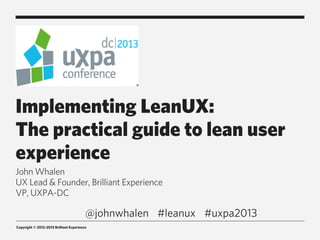 Copyright © 2012-2013 Brilliant Experience
Implementing LeanUX:
The practical guide to lean user
experience
John Whalen
UX Lead & Founder, Brilliant Experience
VP, UXPA-DC
#leanux #uxpa2013@johnwhalen
 