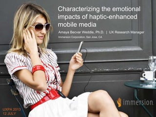© 2013 Immersion Corporation - Confidential
Characterizing the emotional
impacts of haptic-enhanced
mobile media
Amaya Becvar Weddle, Ph.D. | UX Research Manager
Immersion Corporation, San Jose, CA
UXPA 2013
12 JULY
 