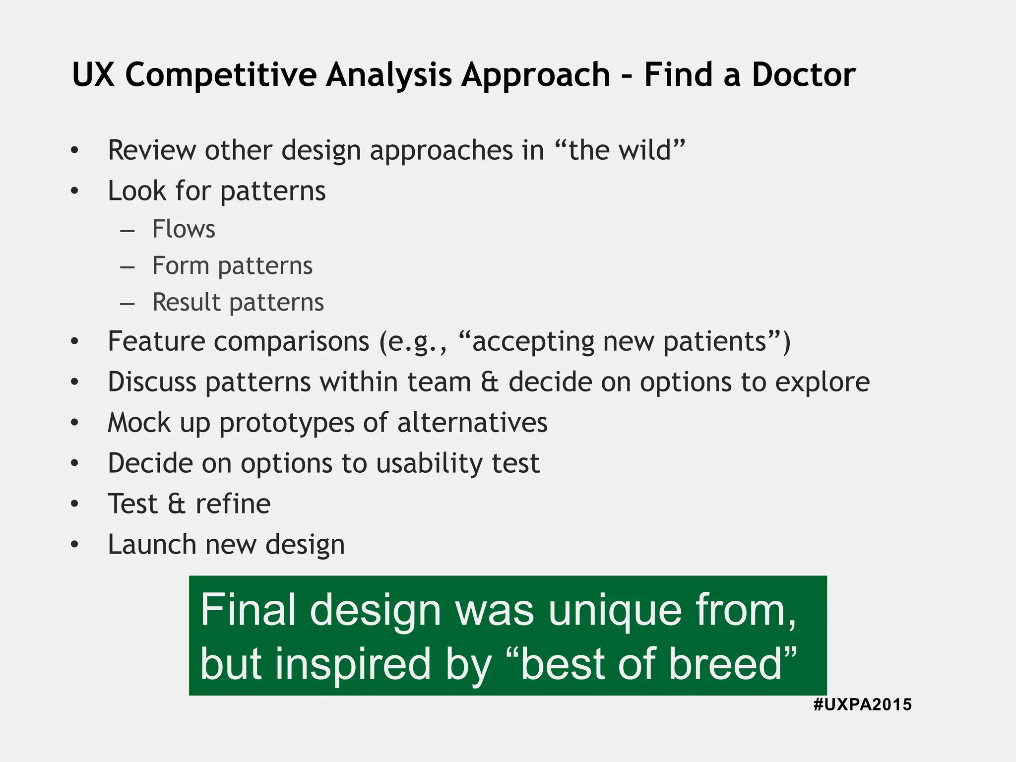 #UXPA2015
UX Competitive Analysis Approach – Find a Doctor
• Review other design approaches in “the wild”
• Look for patterns
– Flows
– Form patterns
– Result patterns
• Feature comparisons (e.g., “accepting new patients”)
• Discuss patterns within team & decide on options to explore
• Mock up prototypes of alternatives
• Decide on options to usability test
• Test & refine
• Launch new design
Final design was unique from,
but inspired by “best of breed”
 