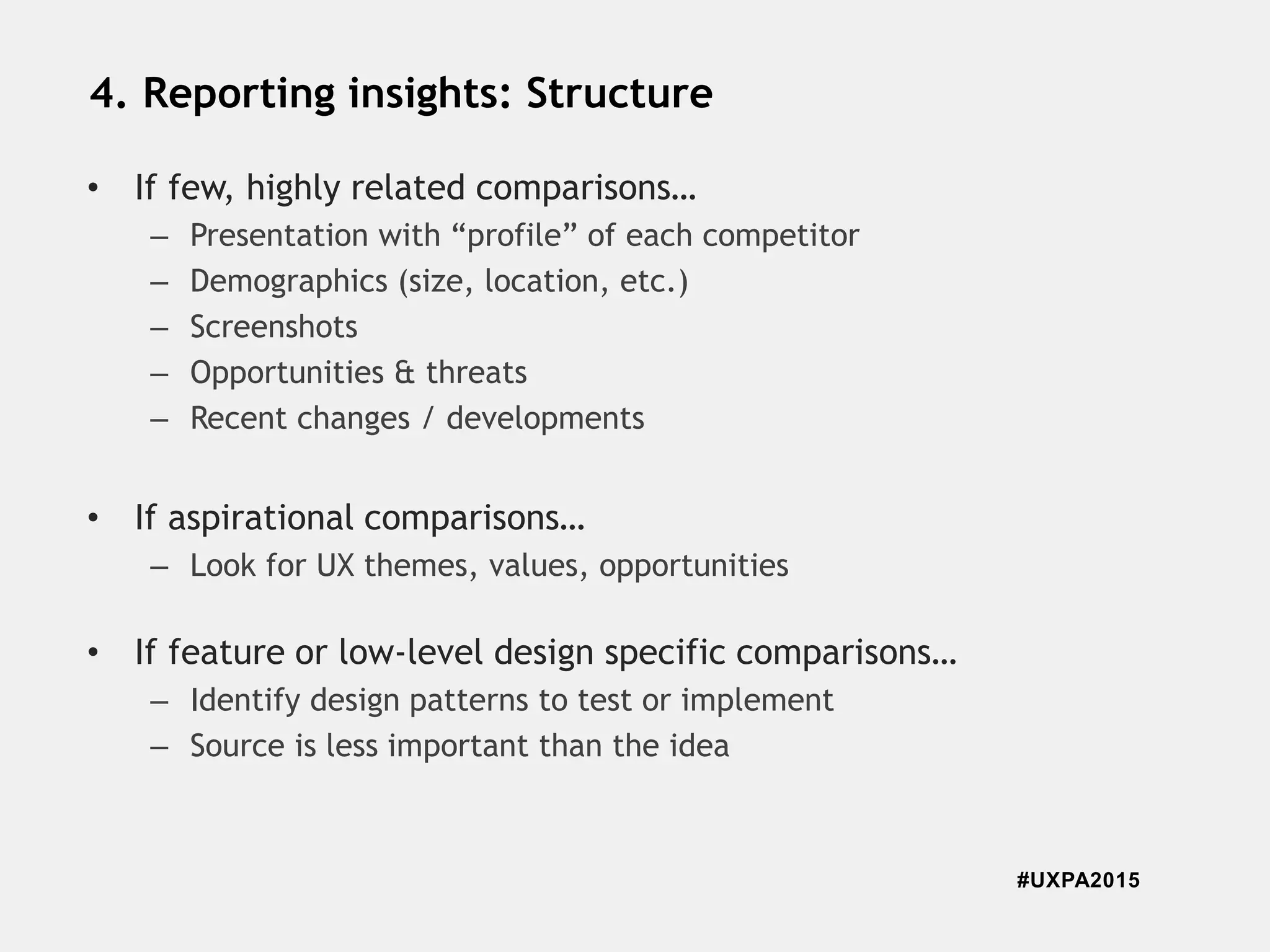 #UXPA2015
4. Reporting insights: Structure
• If few, highly related comparisons…
– Presentation with “profile” of each competitor
– Demographics (size, location, etc.)
– Screenshots
– Opportunities & threats
– Recent changes / developments
• If aspirational comparisons…
– Look for UX themes, values, opportunities
• If feature or low-level design specific comparisons…
– Identify design patterns to test or implement
– Source is less important than the idea
 