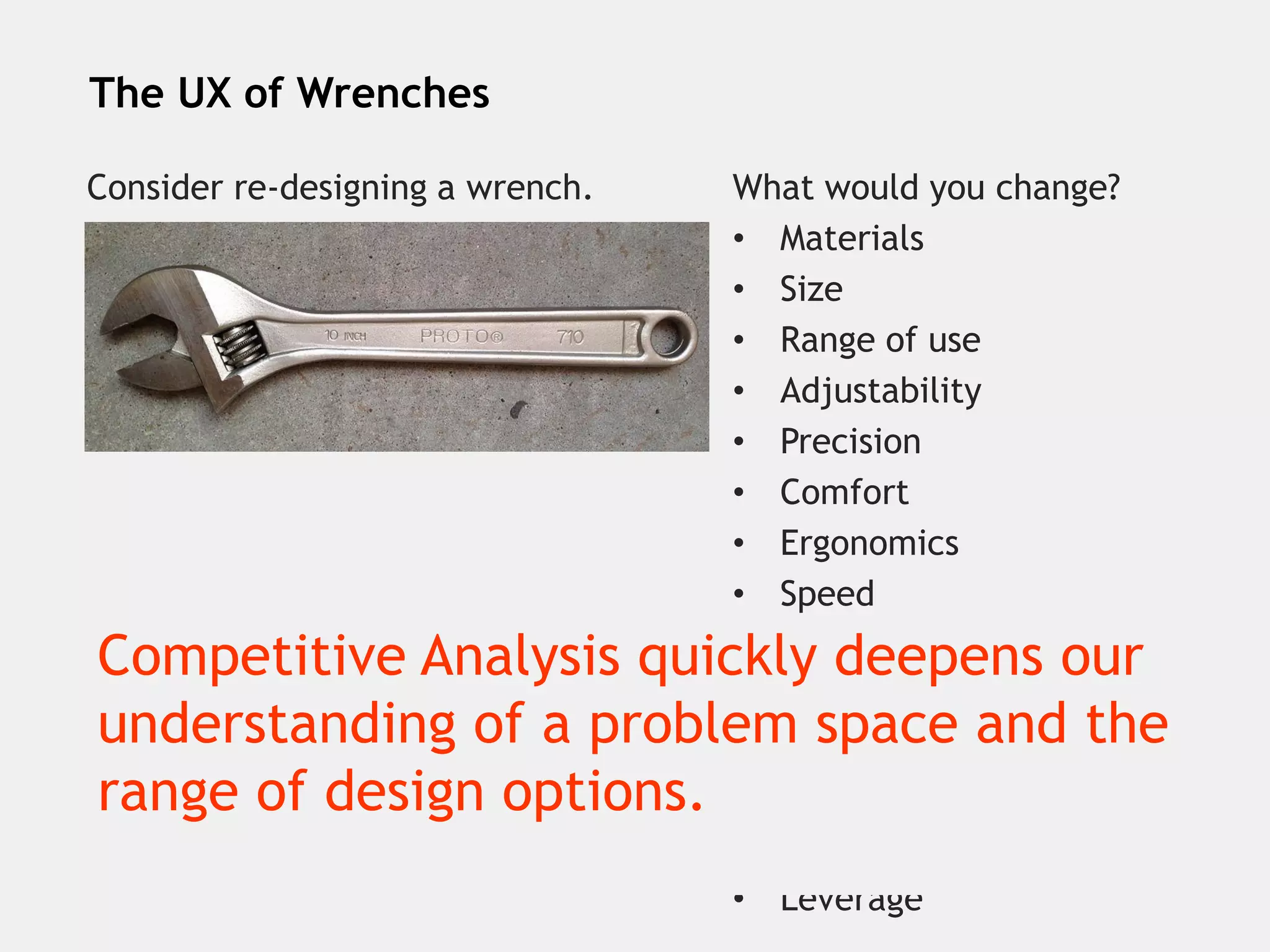 #UXPA2015
The UX of Wrenches
Consider re-designing a wrench. What would you change?
• Materials
• Size
• Range of use
• Adjustability
• Precision
• Comfort
• Ergonomics
• Speed
• Strength
• Durability
• Cleanability
• Rust resistance
• Visual appeal
• Leverage
Competitive Analysis quickly deepens our
understanding of a problem space and the
range of design options.
 