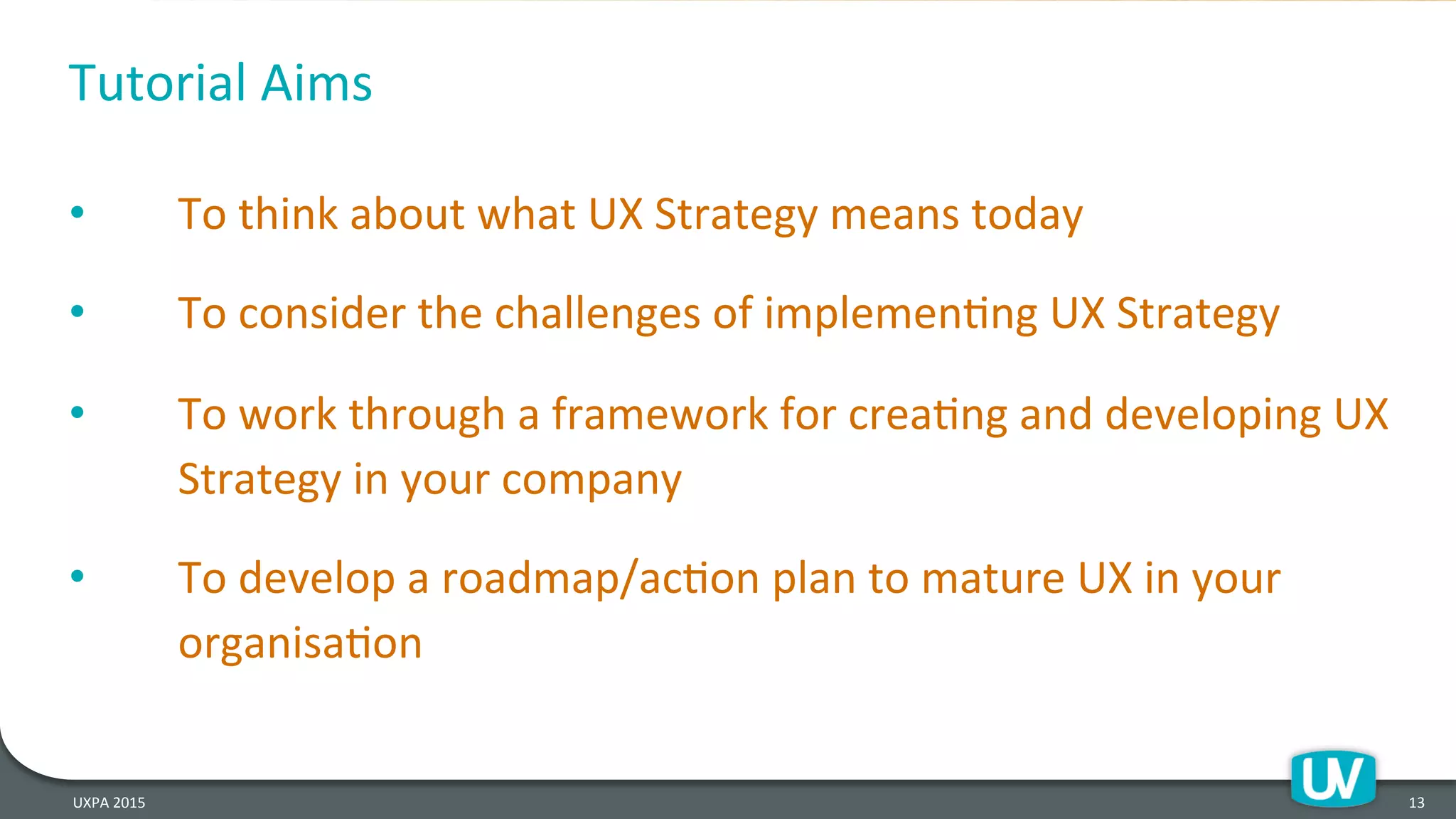 Tutorial	
  Aims	
  
•  To	
  think	
  about	
  what	
  UX	
  Strategy	
  means	
  today	
  
•  To	
  consider	
  the	
  challenges	
  of	
  implemenHng	
  UX	
  Strategy	
  
•  To	
  work	
  through	
  a	
  framework	
  for	
  creaHng	
  and	
  developing	
  UX	
  
Strategy	
  in	
  your	
  company	
  
•  To	
  develop	
  a	
  roadmap/acHon	
  plan	
  to	
  mature	
  UX	
  in	
  your	
  
organisaHon	
  
UXPA	
  2015	
   13	
  
 