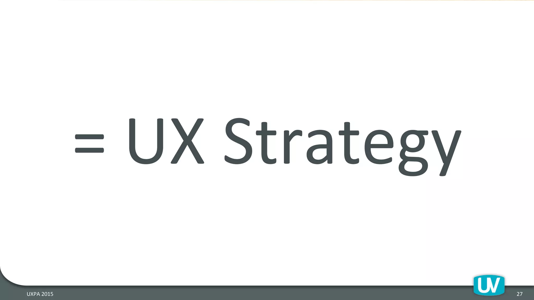 =	
  UX	
  Strategy	
  
27	
  UXPA	
  2015	
  
 