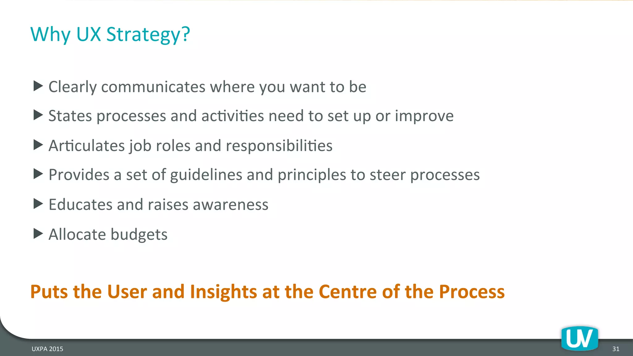 Why	
  UX	
  Strategy?	
  
	
  
„ Clearly	
  communicates	
  where	
  you	
  want	
  to	
  be	
  
„ States	
  processes	
  and	
  acHviHes	
  need	
  to	
  set	
  up	
  or	
  improve	
  	
  
„ ArHculates	
  job	
  roles	
  and	
  responsibiliHes	
  	
  
„ Provides	
  a	
  set	
  of	
  guidelines	
  and	
  principles	
  to	
  steer	
  processes	
  	
  
„ Educates	
  and	
  raises	
  awareness	
  	
  
„ Allocate	
  budgets	
  
	
  
Puts	
  the	
  User	
  and	
  Insights	
  at	
  the	
  Centre	
  of	
  the	
  Process	
  
	
  
	
  
31	
  UXPA	
  2015	
  
 