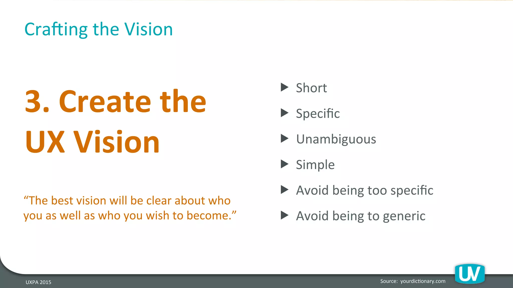 UXPA	
  2015	
  
3.	
  Create	
  the	
  
UX	
  Vision	
  
Source:	
  	
  yourdicHonary.com	
  
Cra`ing	
  the	
  Vision	
  
„ 	
  Short	
  
„ 	
  Speciﬁc	
  
„ 	
  Unambiguous	
  
„ 	
  Simple	
  
„ 	
  Avoid	
  being	
  too	
  speciﬁc	
  
„ 	
  Avoid	
  being	
  to	
  generic	
  	
  
“The	
  best	
  vision	
  will	
  be	
  clear	
  about	
  who	
  
you	
  as	
  well	
  as	
  who	
  you	
  wish	
  to	
  become.”	
  
 