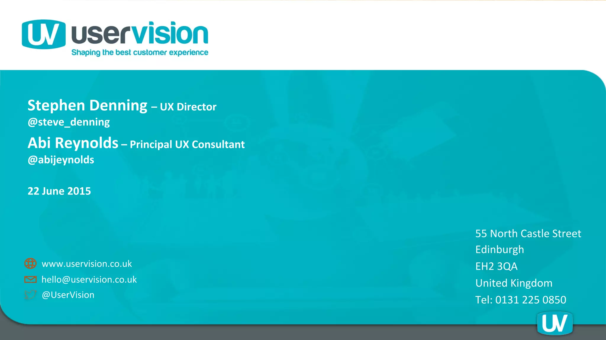 55	
  North	
  Castle	
  Street	
  
Edinburgh	
  
EH2	
  3QA	
  
United	
  Kingdom	
  
Tel:	
  0131	
  225	
  0850	
  @UserVision	
  
www.uservision.co.uk	
  
hello@uservision.co.uk	
  
Stephen	
  Denning	
  –	
  UX	
  Director	
  
@steve_denning	
  	
  	
  
Abi	
  Reynolds	
  –	
  Principal	
  UX	
  Consultant	
  
@abijeynolds	
  	
  
	
  	
  	
  	
  	
  	
  	
  	
  	
  	
  	
  
22	
  June	
  2015	
  
 