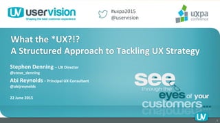 Stephen	
  Denning	
  –	
  UX	
  Director	
  
@steve_denning	
  	
  	
  
Abi	
  Reynolds	
  –	
  Principal	
  UX	
  Consultant	
  
@abijreynolds	
  	
  
	
  	
  	
  	
  	
  	
  	
  	
  	
  	
  	
  
22	
  June	
  2015	
  
1	
  
What	
  the	
  *UX?!?	
  
A	
  Structured	
  Approach	
  to	
  Tackling	
  UX	
  Strategy	
  	
  
#uxpa2015	
  
@uservision	
  	
  
 