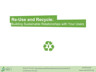 #UXPA2016
www.uxpa2016.org
Session Survey: http://www.uxpa2016.org/sessionsurvey?sessionid=75
Conference Survey:
Re-Use and Recycle:
Building Sustainable Relationships with Your Users
 