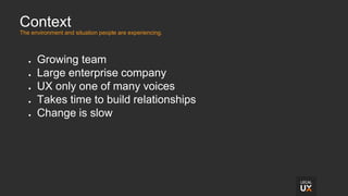 Context
The environment and situation people are experiencing.
● Growing team
● Large enterprise company
● UX only one of many voices
● Takes time to build relationships
● Change is slow
 