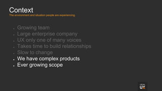 Context
The environment and situation people are experiencing.
● Growing team
● Large enterprise company
● UX only one of many voices
● Takes time to build relationships
● Slow to change
● We have complex products
● Ever growing scope
 