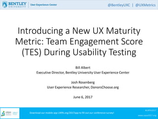 #UXPA2017
www.uxpa2017.org
Download our mobile app UXPA.org/2017app to fill out our conference survey!
Introducing a New UX Maturity
Metric: Team Engagement Score
(TES) During Usability Testing
Bill Albert
Executive Director, Bentley University User Experience Center
Josh Rosenberg
User Experience Researcher, DonorsChoose.org
June 6, 2017
@BentleyUXC | @UXMetrics
 
