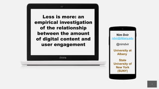 Less is more: an
empirical investigation
of the relationship
between the amount
of digital content and
user engagement
Nim Dvir
ndvir@Albany.edu
@nimdvir
University at
Albany
State
University of
New York
(SUNY)
1
 