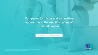 © 2019 Ipsos
Comparing formative and summative
approaches in the usability testing of
medical devices
—
Presented by : Zach Dirazonian
© 2019 Ipsos. All rights reserved. Contains Ipsos' Confidential and Proprietary information and may not be
disclosed or reproduced without the prior written consent of Ipsos.
 