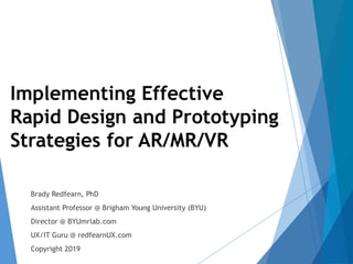 1
Implementing Effective
Rapid Design and Prototyping
Strategies for AR/MR/VR
Brady Redfearn, PhD
Assistant Professor @ Brigham Young University (BYU)
Director @ BYUmrlab.com
UX/IT Guru @ redfearnUX.com
Copyright 2019
 