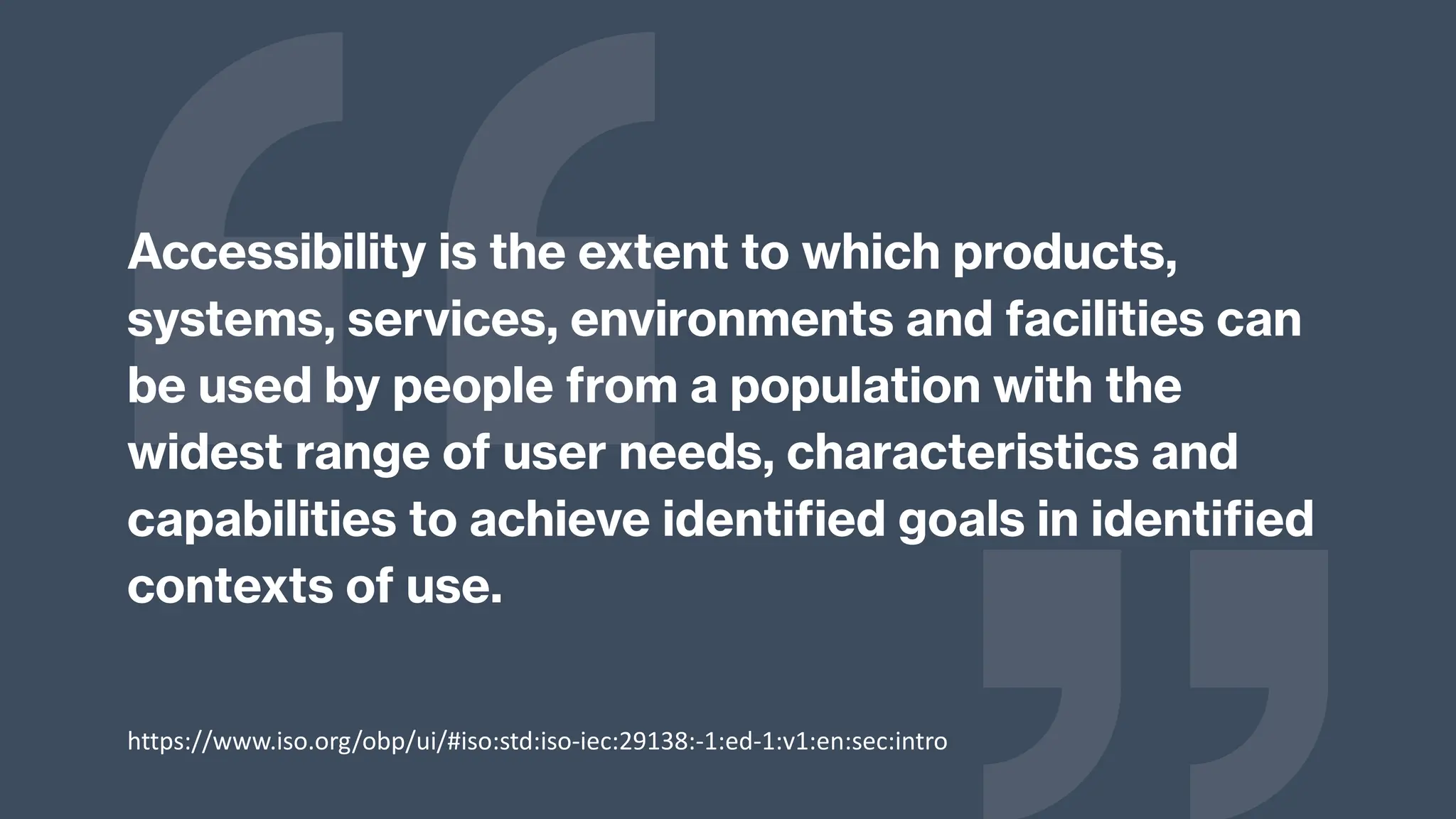 Accessibility is the extent to which products,
systems, services, environments and facilities can
be used by people from a population with the
widest range of user needs, characteristics and
capabilities to achieve identified goals in identified
contexts of use.
https://www.iso.org/obp/ui/#iso:std:iso-iec:29138:-1:ed-1:v1:en:sec:intro
 