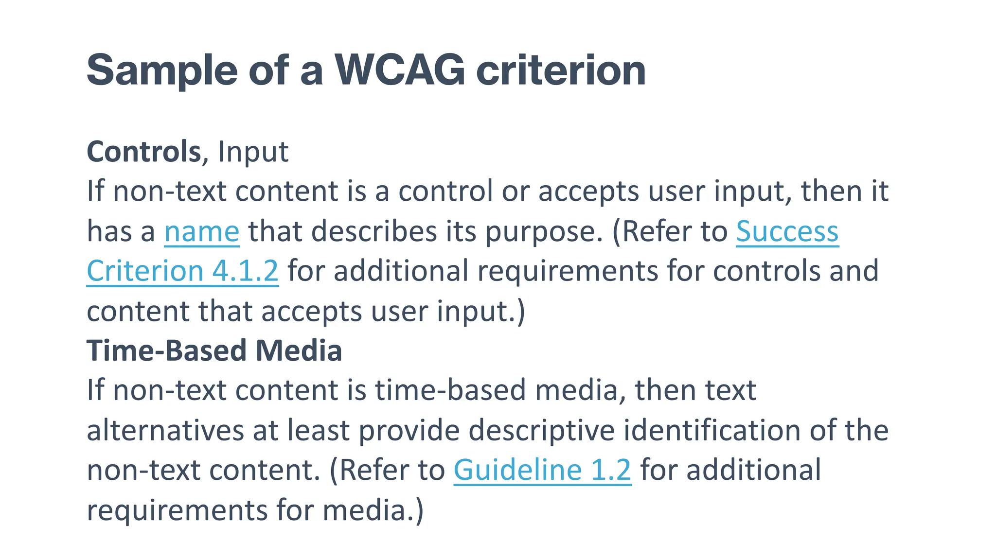 Sample of a WCAG criterion
Controls, Input
If non-text content is a control or accepts user input, then it
has a name that describes its purpose. (Refer to Success
Criterion 4.1.2 for additional requirements for controls and
content that accepts user input.)
Time-Based Media
If non-text content is time-based media, then text
alternatives at least provide descriptive identification of the
non-text content. (Refer to Guideline 1.2 for additional
requirements for media.)
 