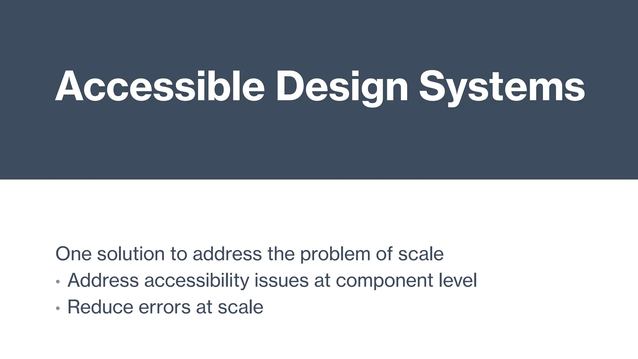 Accessible Design Systems
One solution to address the problem of scale
• Address accessibility issues at component level
• Reduce errors at scale
 