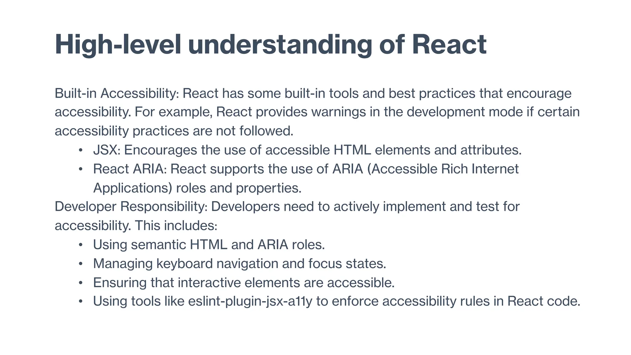 High-level understanding of React
Built-in Accessibility: React has some built-in tools and best practices that encourage
accessibility. For example, React provides warnings in the development mode if certain
accessibility practices are not followed.
• JSX: Encourages the use of accessible HTML elements and attributes.
• React ARIA: React supports the use of ARIA (Accessible Rich Internet
Applications) roles and properties.
Developer Responsibility: Developers need to actively implement and test for
accessibility. This includes:
• Using semantic HTML and ARIA roles.
• Managing keyboard navigation and focus states.
• Ensuring that interactive elements are accessible.
• Using tools like eslint-plugin-jsx-a11y to enforce accessibility rules in React code.
 