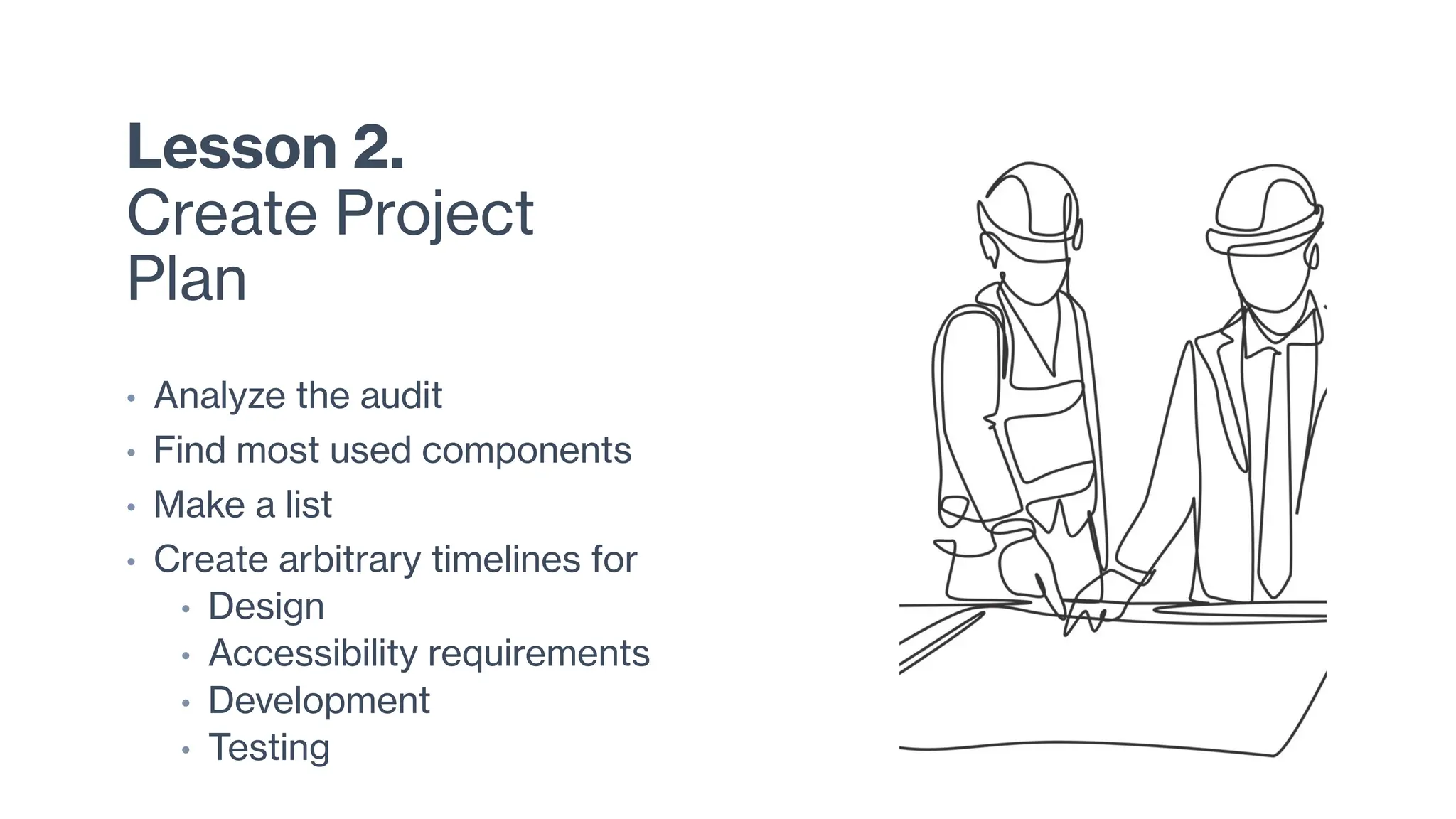 Lesson 2.
Create Project
Plan
• Analyze the audit
• Find most used components
• Make a list
• Create arbitrary timelines for
• Design
• Accessibility requirements
• Development
• Testing
 