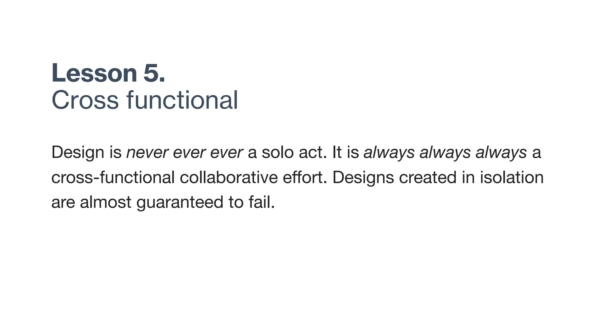Lesson 5.
Cross functional
Design is never ever ever a solo act. It is always always always a
cross-functional collaborative effort. Designs created in isolation
are almost guaranteed to fail.
 