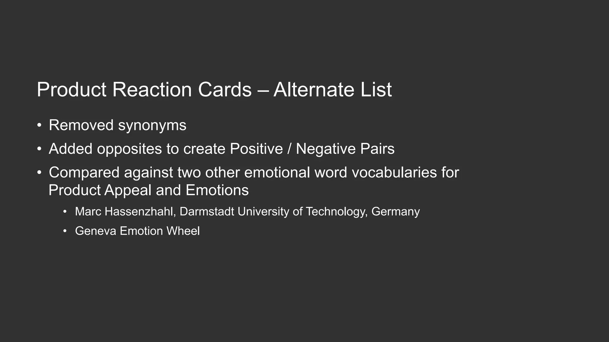 Product  Reac,on  Cards  –  Alternate  List
•  Removed  synonyms
•  Added  opposites  to  create  Posi,ve  /  Nega,ve  Pairs
•  Compared  against  two  other  emo,onal  word  vocabularies  for  
Product  Appeal  and  Emo,ons
•  Marc  Hassenzhahl,  Darmstadt  University  of  Technology,  Germany
•  Geneva  Emo,on  Wheel
 