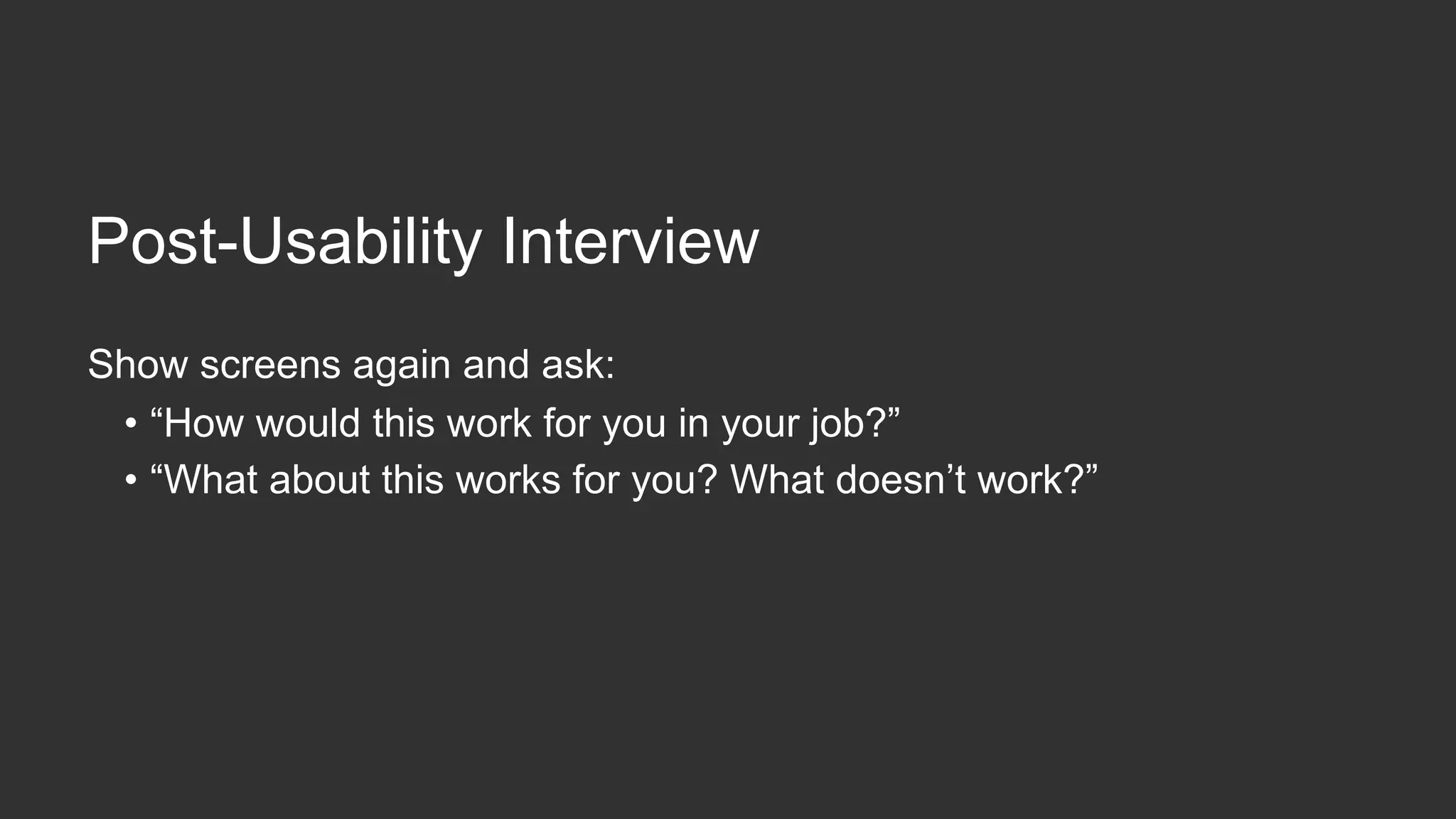 During  Usability  Tes,ng
Watch  for  comments  about  usefulness
•  “Wow.  This  would  really  make  it  easier  to  reorder  the  same  things.”
•  “I  don’t  like  this.  It  would  take  me  too  long  to  do  this  part.”
Watch  for  neutral  reac,ons
•  “Eh.  This  is  OK.”
•  Probe:  “How  would  this  help,  or  not  help,  you  do  your  job?”
 